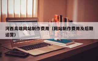黔西河西高端网站制作费用（网站制作费用及后期运营）