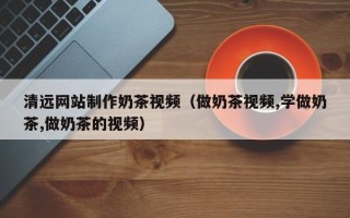 黔西清远网站制作奶茶视频（做奶茶视频,学做奶茶,做奶茶的视频）