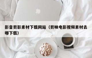 黔西影音剪影素材下载网站（剪映电影视频素材去哪下载）